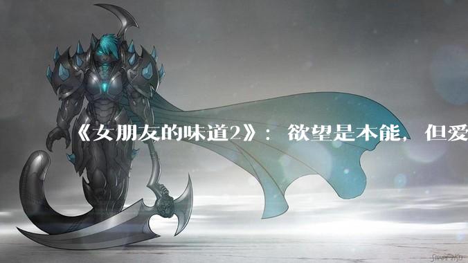 《女朋友的味道2》：欲望是本能，但爱是选择。_社交_情侣_关系