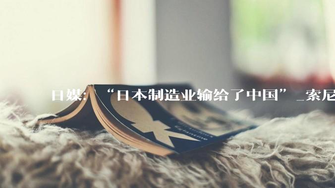 日媒：“日本制造业输给了中国”_索尼_品牌_全球最大