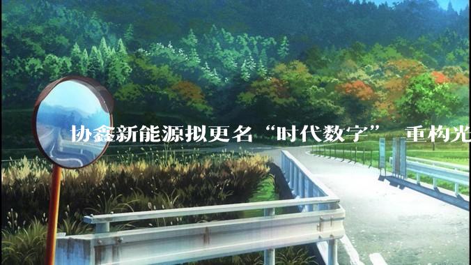 协鑫新能源拟更名“时代数字” 重构光伏价值链_Pharos_光伏电站_资产