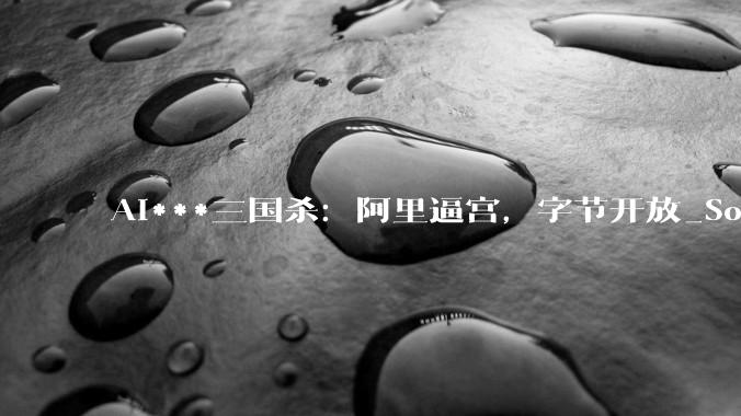 AI***三国杀：阿里逼宫，字节开放_Sora_模型_一致性
