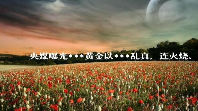 央媒曝光***黄金以***乱真，连火烧、光谱仪都测不出来_商家_检测_金属