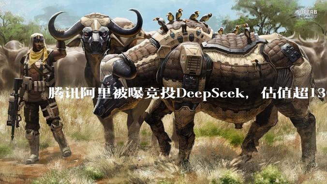 腾讯阿里被曝竞投DeepSeek，估值超1300亿元_MiniMax_竞争_智谱