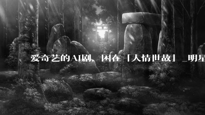 爱奇艺的AI剧，困在「人情世故」_明星_剧集_平台