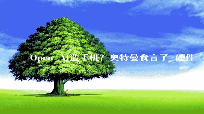 Open AI造手机？奥特曼食言了_硬件_苹果_公司