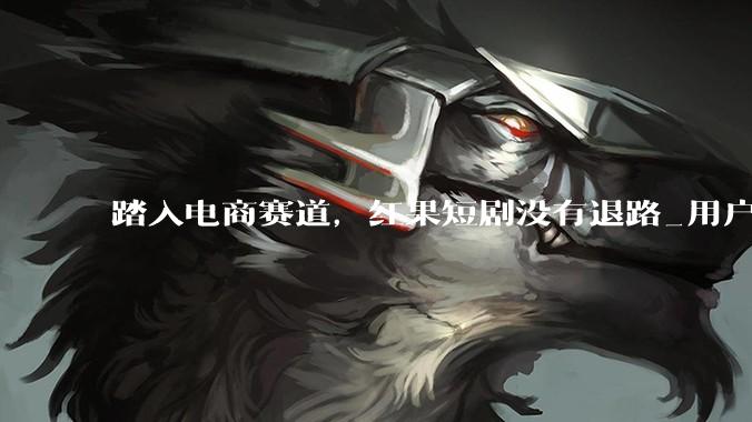 踏入电商赛道，红果短剧没有退路_用户_业务板块_流量
