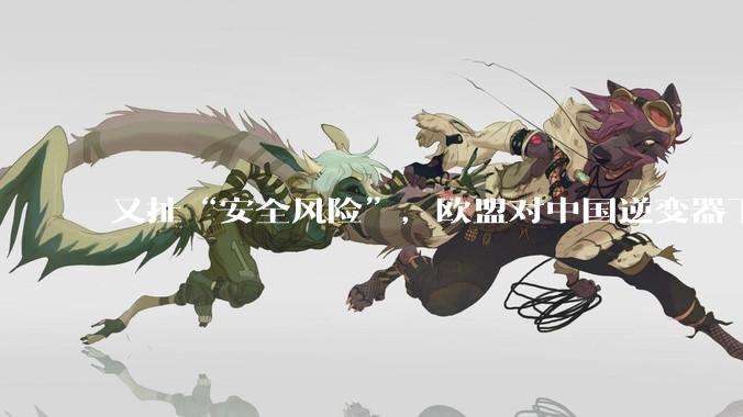 又扯“安全风险”，欧盟对中国逆变器下手_欧洲_企业_中方