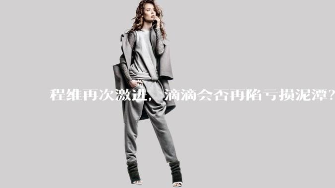 程维再次激进，滴滴会否再陷亏损泥潭？丨正经深度_业务_盈利_调整