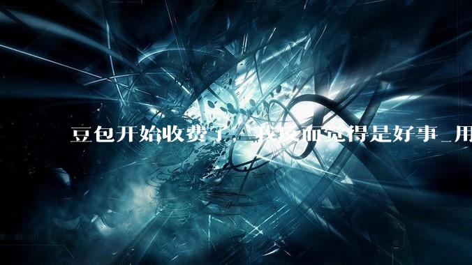 豆包开始收费了，我反而觉得是好事_用户_token_字节
