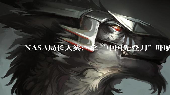 NASA局长大笑：拿“中国先登月”吓唬国会，好使！_艾萨克曼_美国_月球