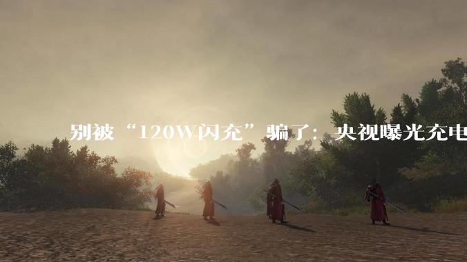 别被“120W闪充”骗了：央视曝光充电头文字游戏套路，劣质产品存在严重安全隐患_功率_认证_调查