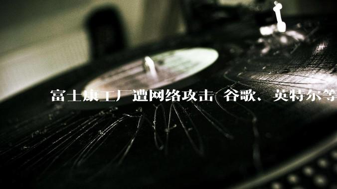 富士康工厂遭网络攻击 谷歌、英特尔等项目或受影响_苹果_特普莱森特_数据