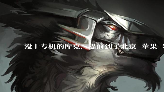 没上专机的库克，提前到了北京_苹果_特朗普_制造