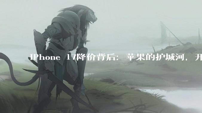 iPhone 17降价背后：苹果的护城河，开始漏水了_手机_市场_系列