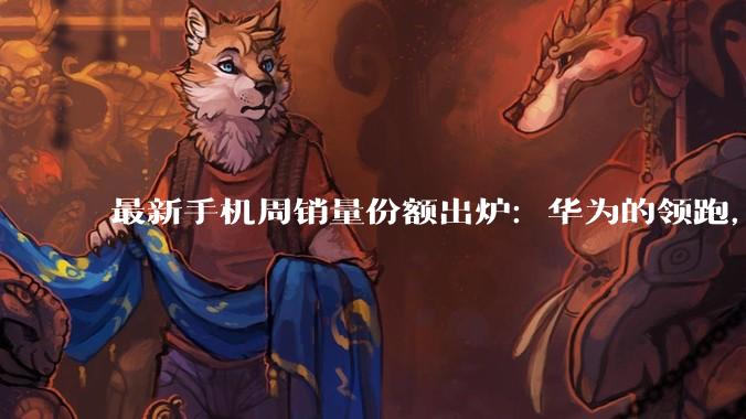 最新手机周销量份额出炉：华为的领跑，已经很难被追赶了！_vivo_市场_小米