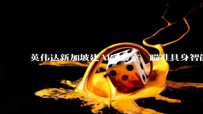 英伟达新加坡建AI实验室，瞄准具身智能_杨莉明_Teo_领域