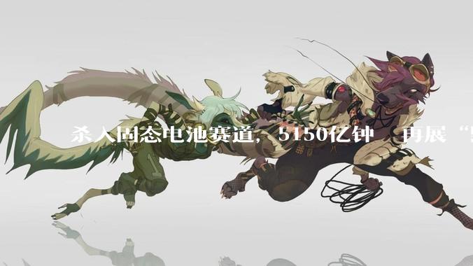 杀入固态电池赛道，5150亿钟睒睒再展“野心”_赣锋锂业_智邦_许晓雄