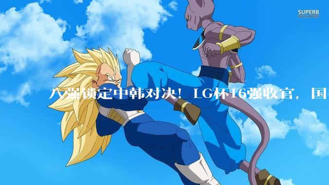 八强锁定中韩对决！LG杯16强收官，国手4人突围，将直面韩申真谞等名将！_朴廷桓_全程_日本