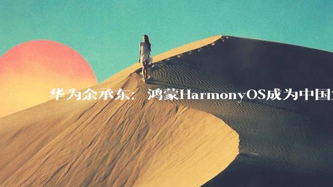 华为余承东：鸿蒙HarmonyOS成为中国第二大智能手机操作系统_生态_终端_突破