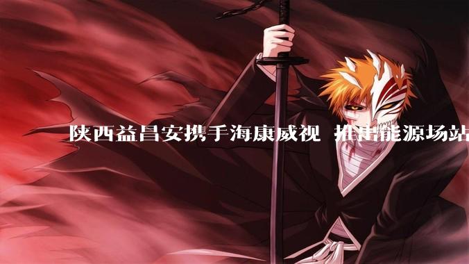 陕西益昌安携手海康威视 推出能源场站微距仪表监控解决方案_设备_西北