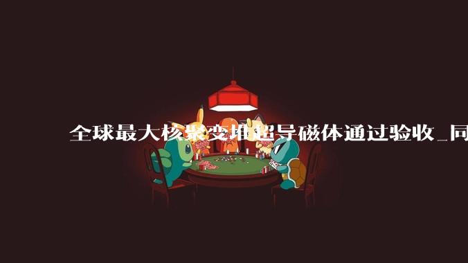 全球最大核聚变堆超导磁体通过验收_同型号_储能_磁场