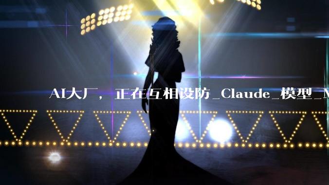 AI大厂，正在互相设防_Claude_模型_Meta