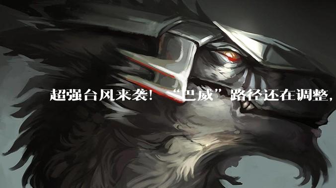 超强台风来袭！“巴威”路径还在调整，可能拐弯直扑华东！17级台风破坏力会有多大？_高压_台湾_高空槽