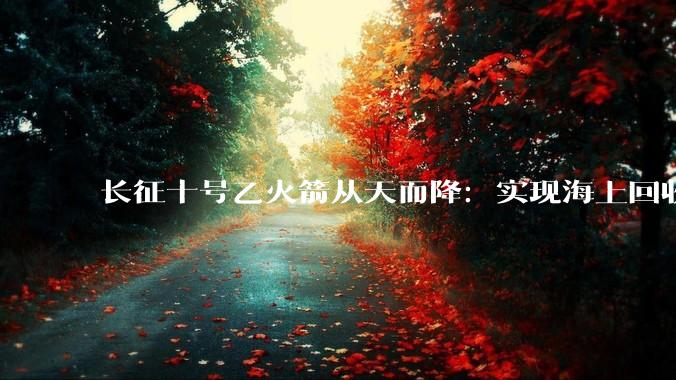 长征十号乙火箭从天而降：实现海上回收！外媒感叹：中国创造历史_成功进行_发射_我国
