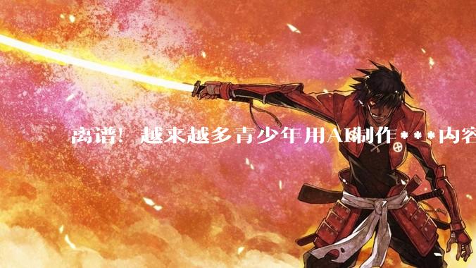 离谱！越来越多青少年用AI制作***内容，家长注意了_孩子_费弗_科恩